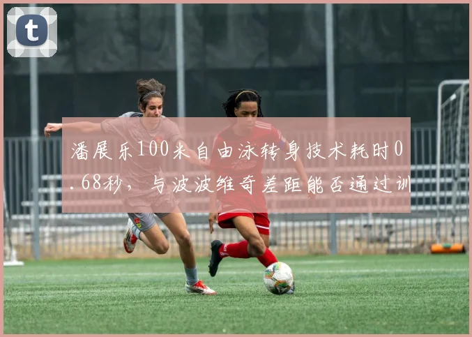 潘展乐100米自由泳转身技术耗时0.68秒，与波波维奇差距能否通过训练弥补？